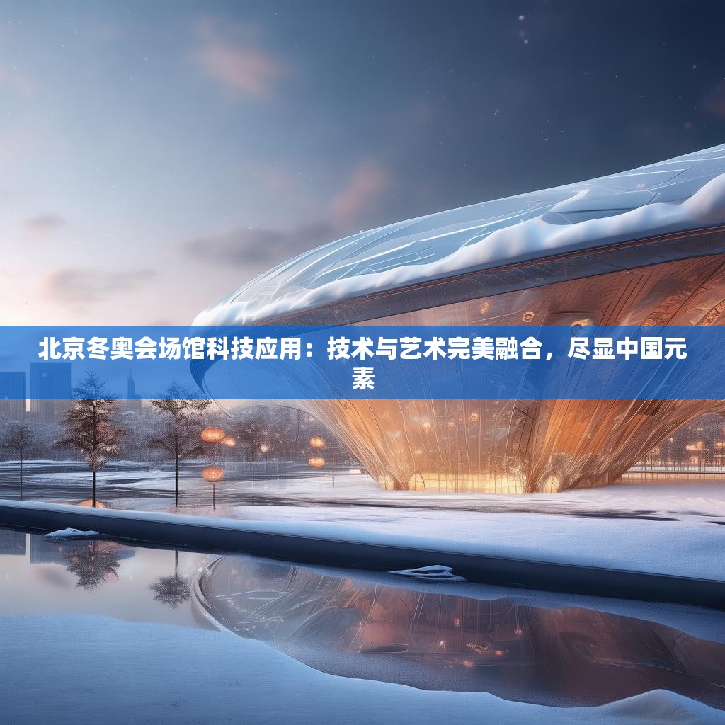 北京冬奥会场馆科技应用：技术与艺术完美融合，尽显中国元素
