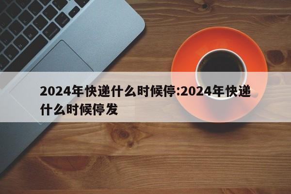 2024 年春节物流停运安排及节后快递恢复时间详情